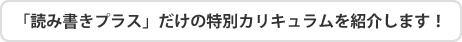 「読み書きプラス」だけの特別カリキュラムを紹介します!