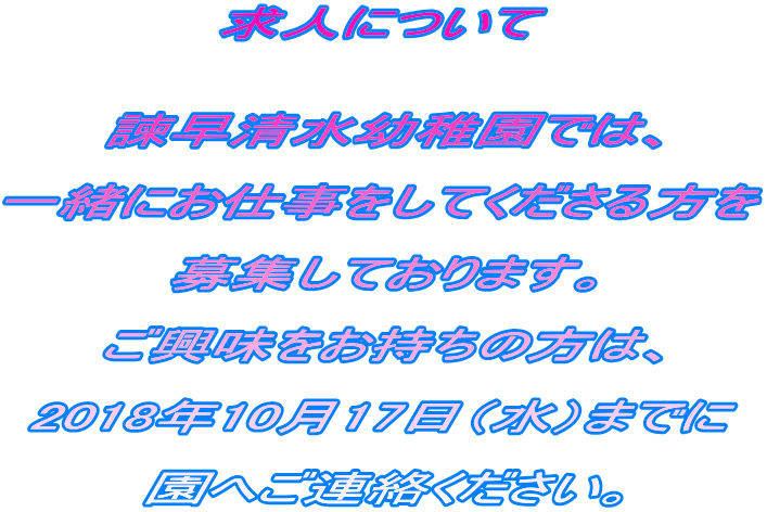 求人について   諫早清水幼稚園では、  一緒にお仕事をしてくださる方を  募集しております。  ご興味をお持ちの方は、  2018年10月17日（水）までに  園へご連絡ください。